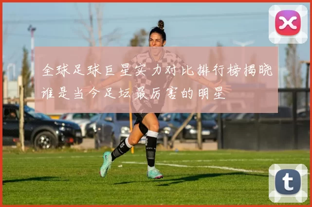 全球足球巨星实力对比排行榜揭晓谁是当今足坛最厉害的明星