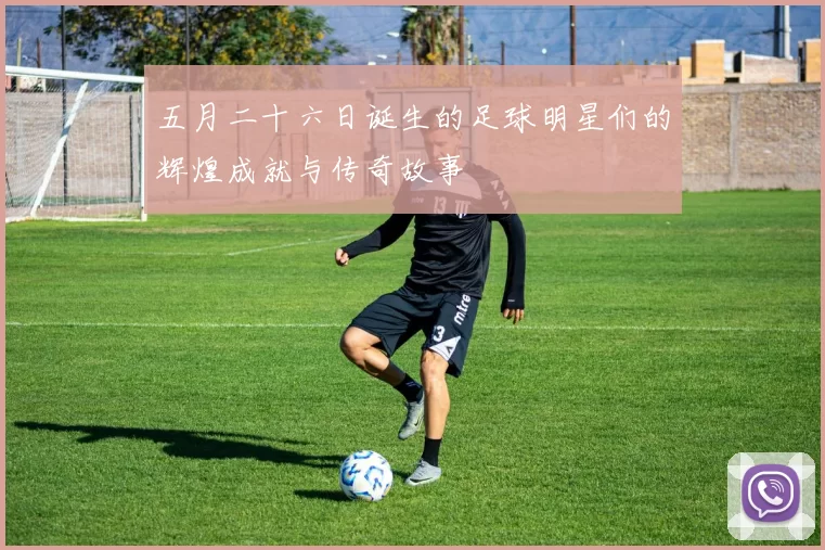 五月二十六日诞生的足球明星们的辉煌成就与传奇故事
