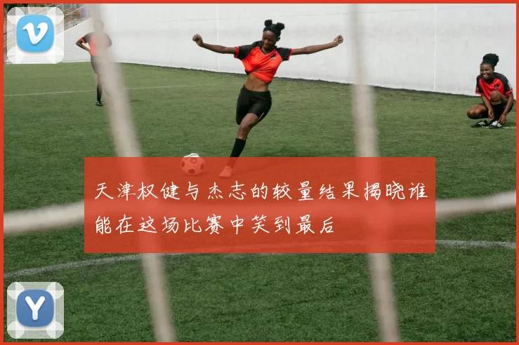 天津权健与杰志的较量结果揭晓谁能在这场比赛中笑到最后