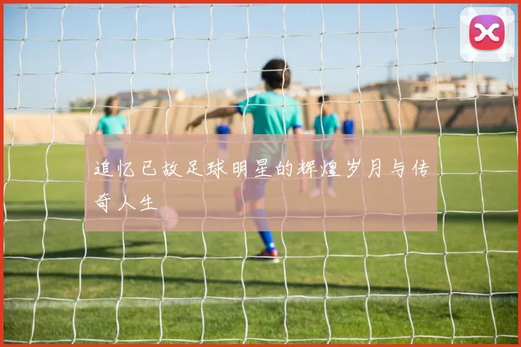 追忆已故足球明星的辉煌岁月与传奇人生