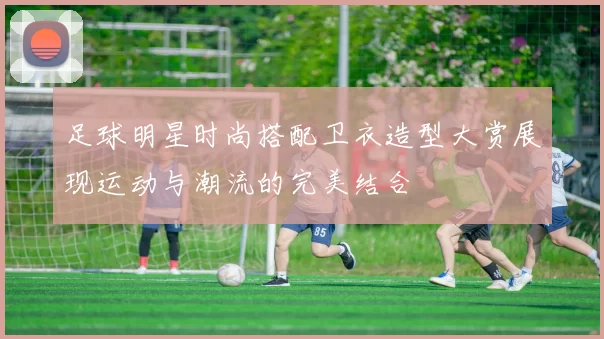 足球明星时尚搭配卫衣造型大赏展现运动与潮流的完美结合