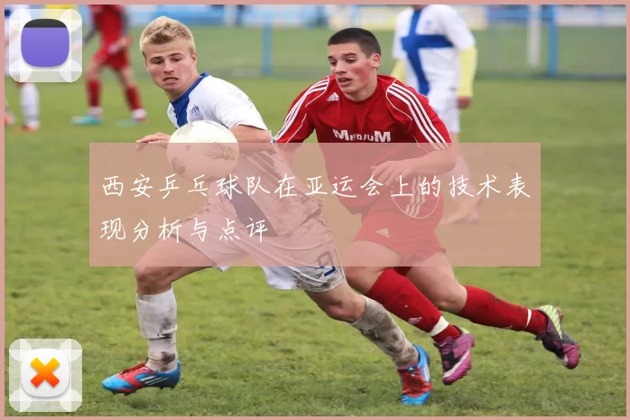 西安乒乓球队在亚运会上的技术表现分析与点评