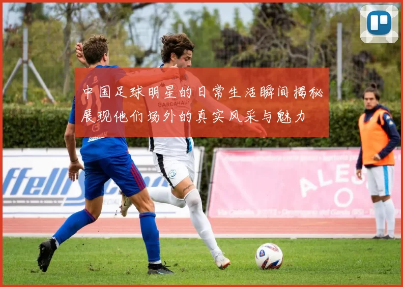 中国足球明星的日常生活瞬间揭秘展现他们场外的真实风采与魅力