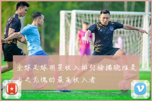 全球足球明星收入排行榜揭晓谁是当之无愧的最高收入者