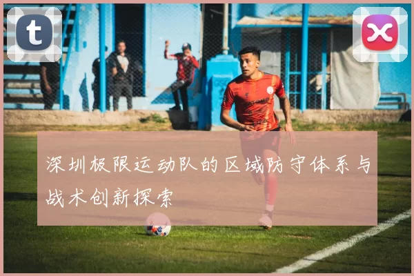 深圳极限运动队的区域防守体系与战术创新探索