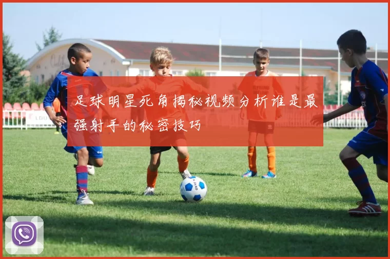 足球明星死角揭秘视频分析谁是最强射手的秘密技巧