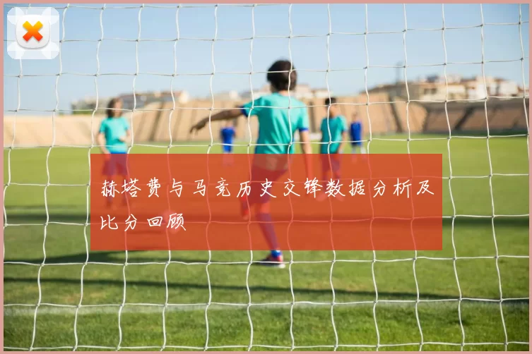 赫塔费与马竞历史交锋数据分析及比分回顾