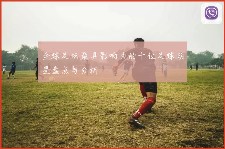 全球足坛最具影响力的十位足球明星盘点与分析