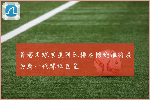 香港足球明星团队排名揭晓谁将成为新一代球坛巨星
