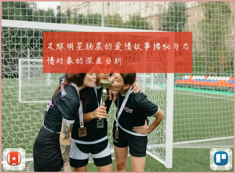 足球明星杨晨的爱情故事揭秘与恋情对象的深度分析