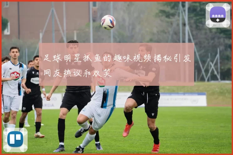 足球明星抓鱼的趣味视频揭秘引发网友热议和欢笑