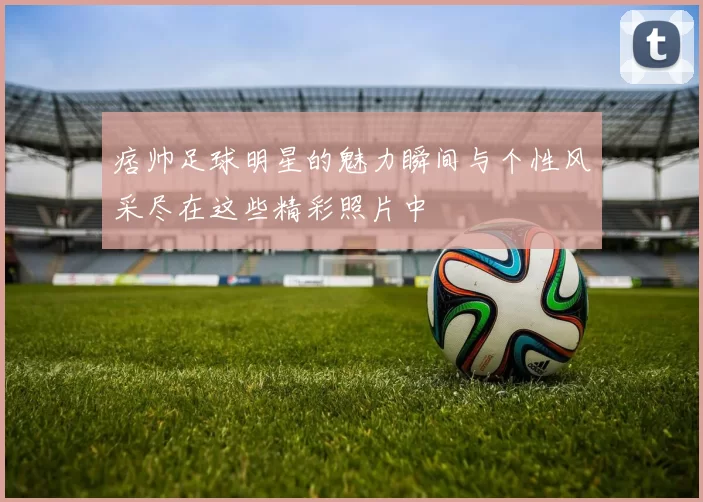痞帅足球明星的魅力瞬间与个性风采尽在这些精彩照片中