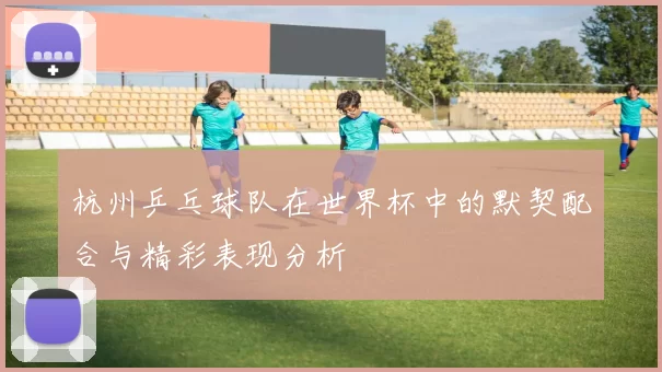 杭州乒乓球队在世界杯中的默契配合与精彩表现分析