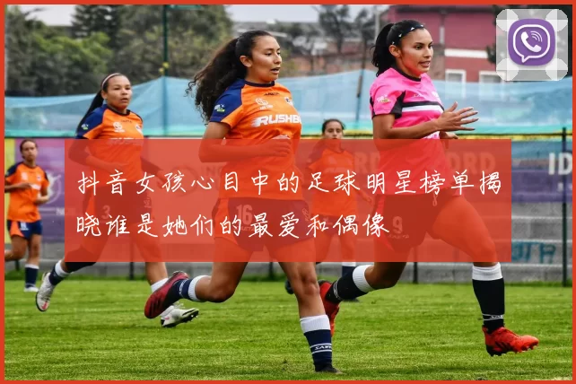 抖音女孩心目中的足球明星榜单揭晓谁是她们的最爱和偶像
