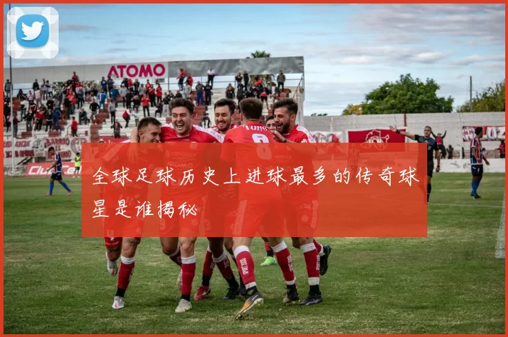 全球足球历史上进球最多的传奇球星是谁揭秘