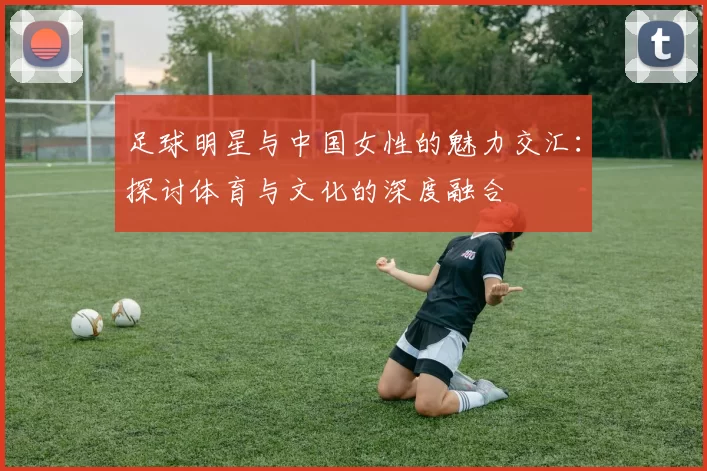 足球明星与中国女性的魅力交汇：探讨体育与文化的深度融合