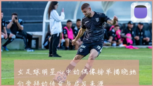 女足球明星心中的偶像榜单揭晓她们崇拜的传奇与启发来源